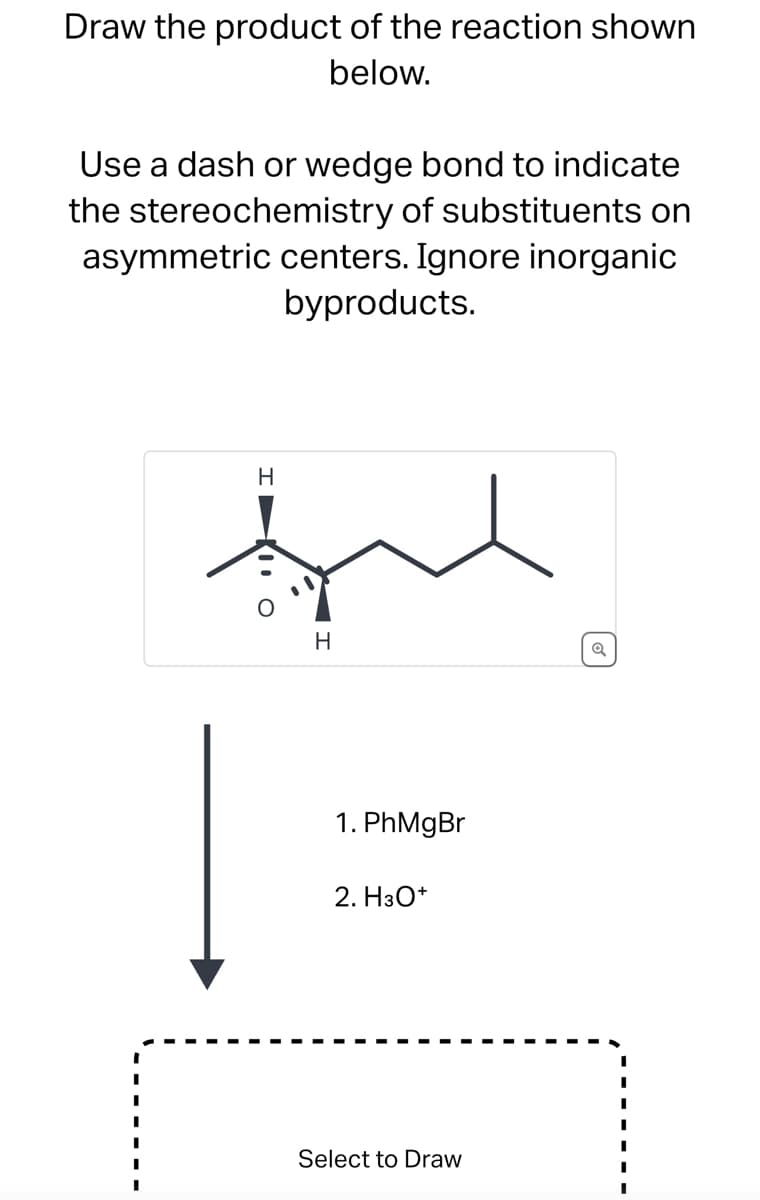 Draw the product of the reaction shown
below.
Use a dash or wedge bond to indicate
the stereochemistry of substituents on
asymmetric centers. Ignore inorganic
byproducts.
H
ful
H
I O
1. PhMgBr
2. H3O+
Select to Draw