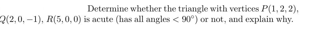 Determine whether the triangle with vertices P(1, 2, 2),
Q(2,0,−1), R(5, 0, 0) is acute (has all angles < 90°) or not, and explain why.