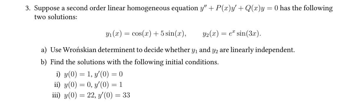 3. Suppose a second order linear homogeneous equation y" + P(x)y' + Q(x)y = 0 has the following
two solutions:
Y1(x) = cos(x) + 5 sin(x),
Y2(x) = e* sin(3x).
a) Use Wrońskian determinent to decide whether y₁
and
y2 are linearly independent.
b) Find the solutions with the following initial conditions.
i) y(0) = 1, y'(0) = 0
ii) y(0) = 0, y'(0) = 1
iii) y(0) = 22, y'(0) = 33