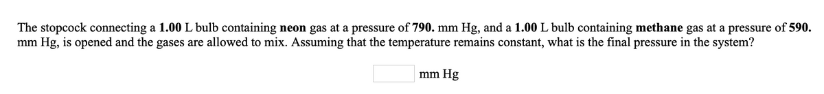 The stopcock connecting a 1.00 L bulb containing neon gas at a pressure of 790. mm Hg, and a 1.00 L bulb containing methane gas at a pressure of 590.
mm Hg, is opened and the gases are allowed to mix. Assuming that the temperature remains constant, what is the final pressure in the system?
mm Hg
