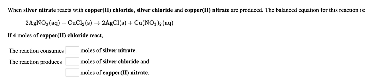 When silver nitrate reacts with copper(II) chloride, silver chloride and copper(II) nitrate are produced. The balanced equation for this reaction is:
2AGNO3 (aq) + CuCl2 (s) → 2A9CI(s) + Cu(NO3)2(aq)
If 4 moles of copper(II) chloride react,
The reaction consumes
moles of silver nitrate.
The reaction produces
moles of silver chloride and
moles of copper(II) nitrate.
