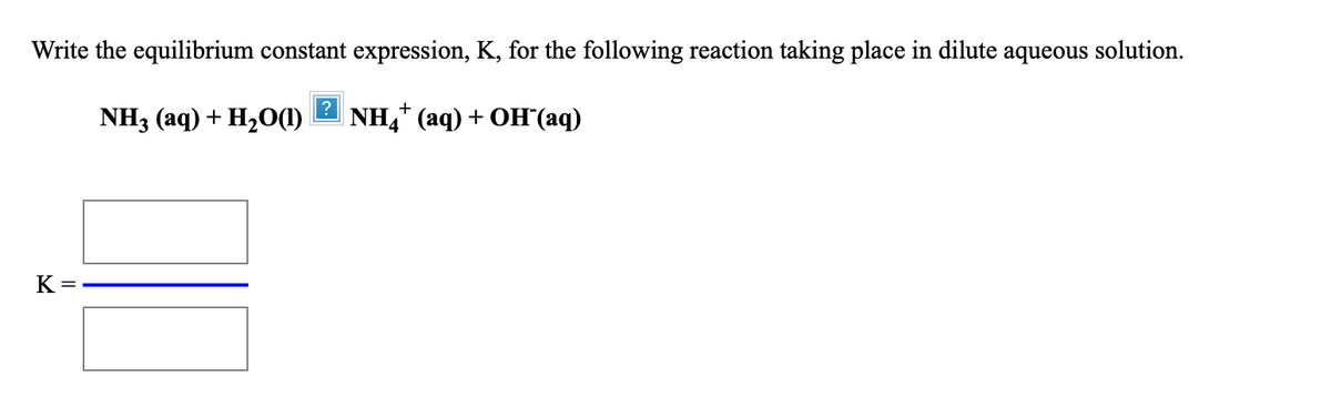 Write the equilibrium constant expression, K, for the following reaction taking place in dilute aqueous solution.
?
NH3 (аq) + H20O)
NH,* (aq) + OH(aq)
K =
