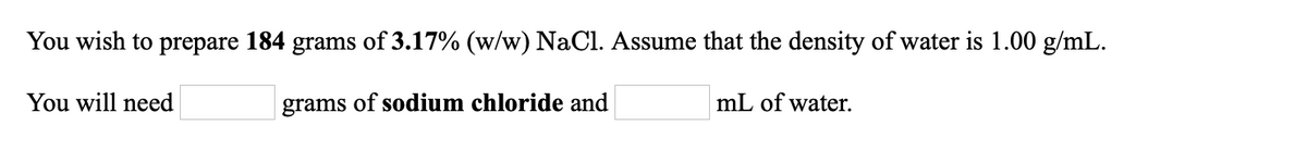 You wish to prepare 184 grams of 3.17% (w/w) NaCl. Assume that the density of water is 1.00 g/mL.
You will need
grams of sodium chloride and
mL of water.
