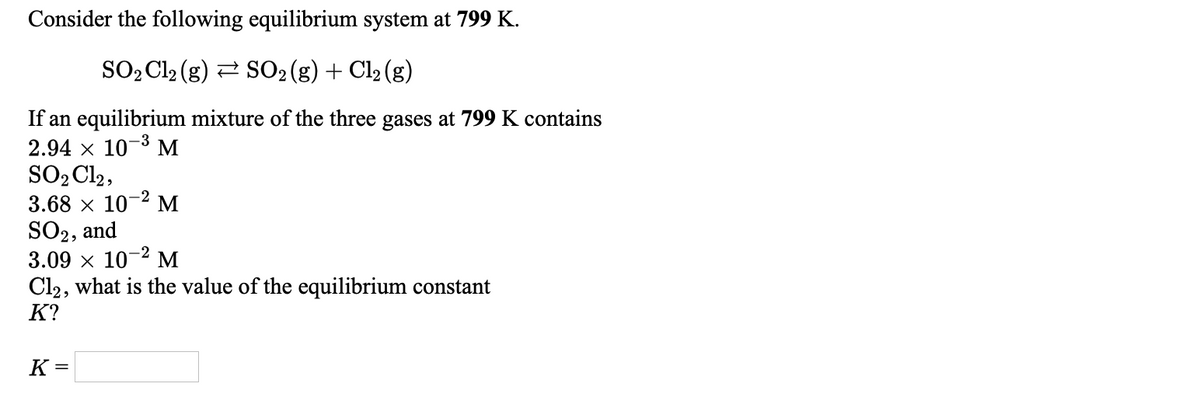 Consider the following equilibrium system at 799 K.
SO2 Cl2 (g) 2 SO2(g) + Cl2 (g)
If an equilibrium mixture of the three gases at 799 K contains
2.94 x 10-3 M
SO2 Cl2,
3.68 x 10-2 M
SO2, and
3.09 x 10-2 M
Cl2, what is the value of the equilibrium constant
K?
K =
