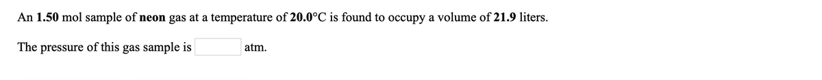 An 1.50 mol sample of neon gas at a temperature of 20.0°C is found to occupy a volume of 21.9 liters.
The pressure of this gas sample is
atm.
