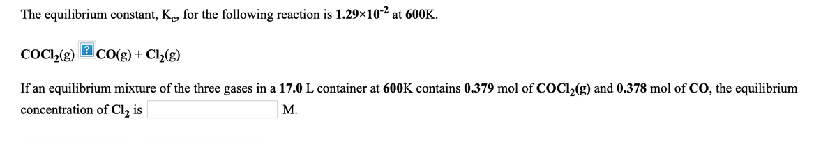 The equilibrium constant, Ke, for the following reaction is 1.29×102 at 600K.
?
COCl»(g)
CO(g) + Cl2(g)
If an equilibrium mixture of the three gases in a 17.0 L container at 600K contains 0.379 mol of COCI,(g) and 0.378 mol of CO, the equilibrium
concentration of Cl, is
М.
