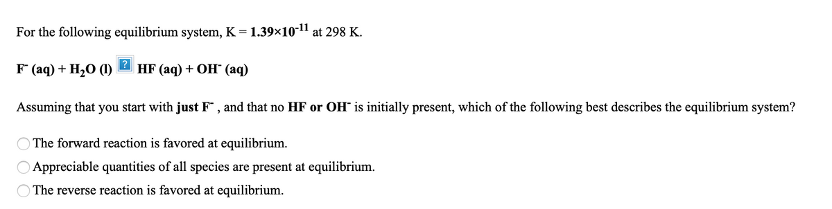 For the following equilibrium system, K = 1.39×10-11 at 298 K.
F (aq) + H20 (1)
HF (aq) + ОН (аq)
Assuming that you start with just F¯ , and that no HF or OH is initially present, which of the following best describes the equilibrium system?
The forward reaction is favored at equilibrium.
Appreciable quantities of all species are present at equilibrium.
O The reverse reaction is favored at equilibrium.
