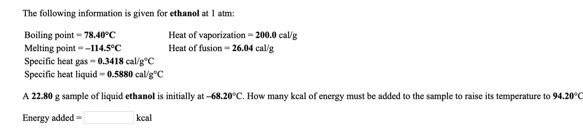 The following information is given for ethanol at 1 atm:
Boiling point = 78.40°C
Melting point =-114.5°C
Specific heat gas = 0.3418 cal/g°C
Specific heat liquid = 0.5880 cal/g°C
Heat of vaporization = 200.0 cal/g
Heat of fusion= 26.04 cal/g
A 22.80 g sample of liquid ethanol is initially at -68.20°C. How many kcal of energy must be added to the sample to raise its temperature to 94.20°C
Energy added
kcal
