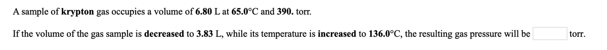 A sample of krypton gas occupies a volume of 6.80 L at 65.0°C and 390. torr.
If the volume of the gas sample is decreased to 3.83 L, while its temperature is increased to 136.0°C, the resulting gas pressure will be
torr.
