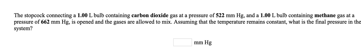 The stopcock connecting a 1.00 L bulb containing carbon dioxide gas at a pressure of 522 mm Hg, and a 1.00L bulb containing methane gas at a
pressure of 662 mm Hg, is opened and the gases are allowed to mix. Assuming that the temperature remains constant, what is the final pressure in the
system?
mm Hg
