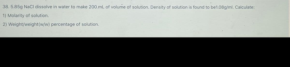 38. 5.85g NaCl dissolve in water to make 200.mL of volume of solution. Density of solution is found to be1.08g/ml. Calculate:
1) Molarity of solution.
2) Weight/weight(w/w) percentage of solution.
