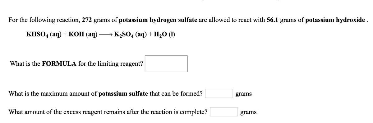 For the following reaction, 272 grams of potassium hydrogen sulfate are allowed to react with 56.1 grams of potassium hydroxide .
KISO4 (aq) + КОН (аq)
→ K2SO4 (aq) + H,O (1)
What is the FORMULA for the limiting reagent?
What is the maximum amount of potassium sulfate that can be formed?
grams
What amount of the excess reagent remains after the reaction is complete?
grams
