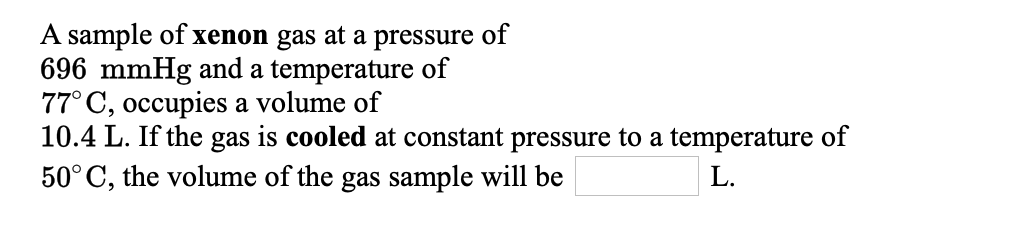 A sample of xenon gas at a pressure of
696 mmHg and a temperature of
77° C, occupies a volume of
10.4 L. If the gas is cooled at constant pressure to a temperature of
50° C, the volume of the gas sample will be
L.
