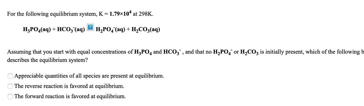 For the following equilibrium system, K = 1.79×10* at 298K.
H3PO4(aq) + HCO;(aq)
H,PO, (aq) + H2CO3(aq)
Assuming that you start with equal concentrations of H3PO4 and HCO3" , and that no H,PO,¯ or H2CO3 is initially present, which of the following b
describes the equilibrium system?
Appreciable quantities of all species are present at equilibrium.
O The reverse reaction is favored at equilibrium.
The forward reaction is favored at equilibrium.
