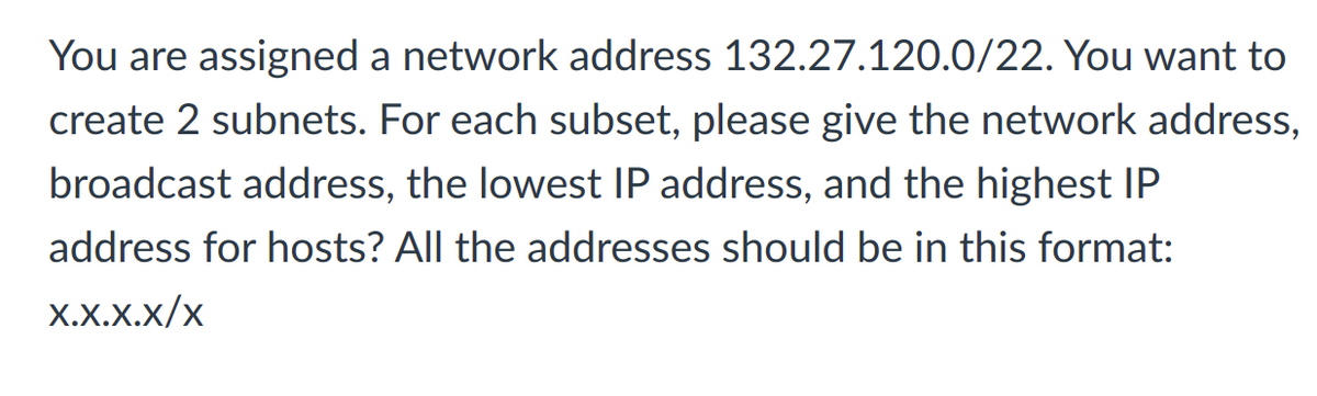 You are assigned a network address 132.27.120.0/22. You want to
create 2 subnets. For each subset, please give the network address,
broadcast address, the lowest IP address, and the highest IP
address for hosts? All the addresses should be in this format:
X.X.X.x/x
