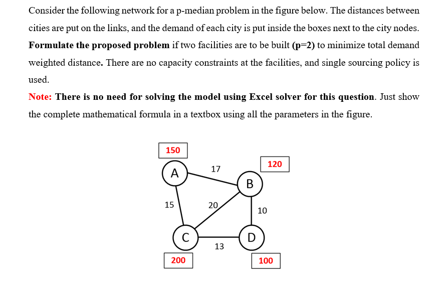 Consider the following network for a p-median problem in the figure below. The distances between
cities are put on the links, and the demand of each city is put inside the boxes next to the city nodes.
Formulate the proposed problem if two facilities are to be built (p=2) to minimize total demand
weighted distance. There are no capacity constraints at the facilities, and single sourcing policy is
used.
Note: There is no need for solving the model using Excel solver for this question. Just show
the complete mathematical formula in a textbox using all the parameters in the figure.
150
120
17
A
В
15
20
10
C
D
13
200
100
