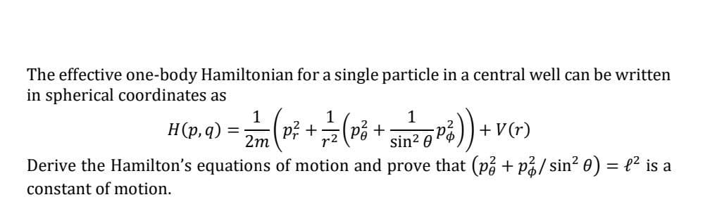 The effective one-body Hamiltonian for a single particle in a central well can be written
in spherical coordinates as
1
1
1
H(p, q) =
=
- 2 / 2 (P ² + 1 -/- (P² + si ²2 0 P ₁ ) ) + V (r)
Pa
2m
sin²
Derive the Hamilton's equations of motion and prove that (p² + p² / sin² 0) = £² is a
constant of motion.