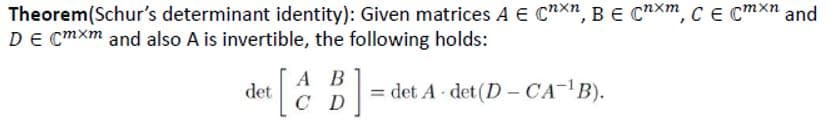 Theorem(Schur's determinant identity): Given matrices A E CnXn, B e C*Xm, CE Cmxn and
DE Cmxm and also A is invertible, the following holds:
А В
det
C D
= det A det (D - CA- B).
