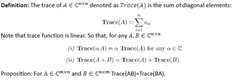 Definition: The trace of A € Cnxn denoted as Trace(A) is the sum of diagonal elements:
Trace(A) =ai
i=1
Note that trace function is linear. So that, for any A, B e Cnxn
(i) Trace(a A) = a Trace(A) for any a E C
(ii) Trace(A + B) = Trace(A) + Trace(B).
Proposition: For A E Cmxn and B E CnXm Trace(AB)=Trace(BA).
