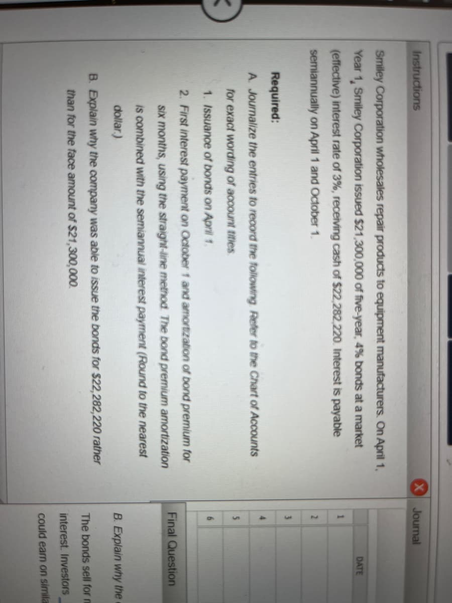 **Instructions:**

Smiley Corporation wholesales repair products to equipment manufacturers. On April 1, Year 1, Smiley Corporation issued $2,300,000 of ten-year, 4% bonds at a market (effective) interest rate of 3%, receiving cash of $2,282,220. Interest is payable semiannually on April 1 and October 1.

**Required:**

A. Journalize the entries to record the following (refer to the Chart of Accounts for exact wording of account titles):
1. Issuance of bonds on April 1.
2. First interest payment on October 1 and amortization of bond premium for six months, using the straight-line method. (The bond premium amortization is combined with the semiannual interest payment.)

B. Explain why the company was able to issue the bonds for $2,282,220 rather than for the face amount of $2,300,000.

**Final Question:**  
The bonds sell for this amount because of the difference in the nominal (coupon) interest rate on the bonds and the market interest rate. Investors... 

---

In the provided image, there appears to be a detailed instruction set for journalizing bond issuance and amortization transaction entries. Additionally, the exercise involves understanding why the bonds were issued at a price different from their face value. 

If there were graphs or diagrams in the image, they would most likely serve to illustrate the amortization of bond premiums, payment schedules, or differences in interest rates (nominal vs. market rates). However, in this instance, no such visual elements are present to describe.