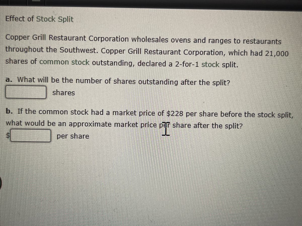 **Effect of Stock Split**

Copper Grill Restaurant Corporation wholesales ovens and ranges to restaurants throughout the Southwest. Copper Grill Restaurant Corporation, which had 21,000 shares of common stock outstanding, declared a 2-for-1 stock split.

a. What will be the number of shares outstanding after the split?
   - \_\_\_\_\_\_\_\_\_ shares

b. If the common stock had a market price of $228 per share before the stock split, what would be an approximate market price per share after the split?
   - \$\_\_\_\_\_ per share