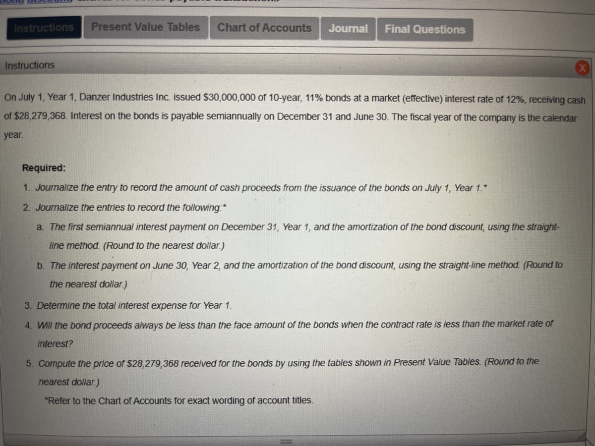 ---

### Instructions for Bond Issuance and Interest Payment Journal Entries

On July 1, Year 1, Danzer Industries Inc. issued $30,000,000 of 10-year, 11% bonds at a market (effective) interest rate of 12%, receiving cash of $28,279,368. Interest on the bonds is payable semiannually on December 31 and June 30. The fiscal year of the company is the calendar year.

#### Required:

1. **Journalize the entry to record the amount of cash proceeds from the issuance of the bonds on July 1, Year 1.**
   
2. **Journalize the entries to record the following:**
   - a. The first semiannual interest payment on December 31, Year 1, and the amortization of the bond discount, using the straight-line method. (Round to the nearest dollar.)
   - b. The interest payment on June 30, Year 2, and the amortization of the bond discount, using the straight-line method. (Round to the nearest dollar.)

3. **Determine the total interest expense for Year 1.**

4. **Will the bond proceeds always be less than the face amount of the bonds when the contract rate is less than the market rate of interest?**

5. **Compute the price of $28,279,368 received for the bonds by using the tables shown in Present Value Tables. (Round to the nearest dollar.)**

*Refer to the Chart of Accounts for exact wording of account titles.*

---

### Explanation

#### Section 1: Journalizing Cash Proceeds
- Details the process and entry required to document the proceeds from the bond issuance.

#### Section 2: Journalizing Interest Payments and Amortization
- **Subsection a:** Covers the journal entry for the first semiannual interest payment and corresponding bond discount amortization using the straight-line method.
- **Subsection b:** Details the subsequent semiannual interest payment on June 30, Year 2, including the amortization amount.

#### Section 3: Interest Expense Calculation
- Guides on how to determine the total interest expense for the first year.

#### Section 4: Bond Proceeds and Market Rates
- Explores if bond proceeds are always lower than the bond's face value when contract rates fall below market rates.

#### Section 5: Bond Pricing Using Present Value Tables
- Instructions on how to compute the actual received price of the