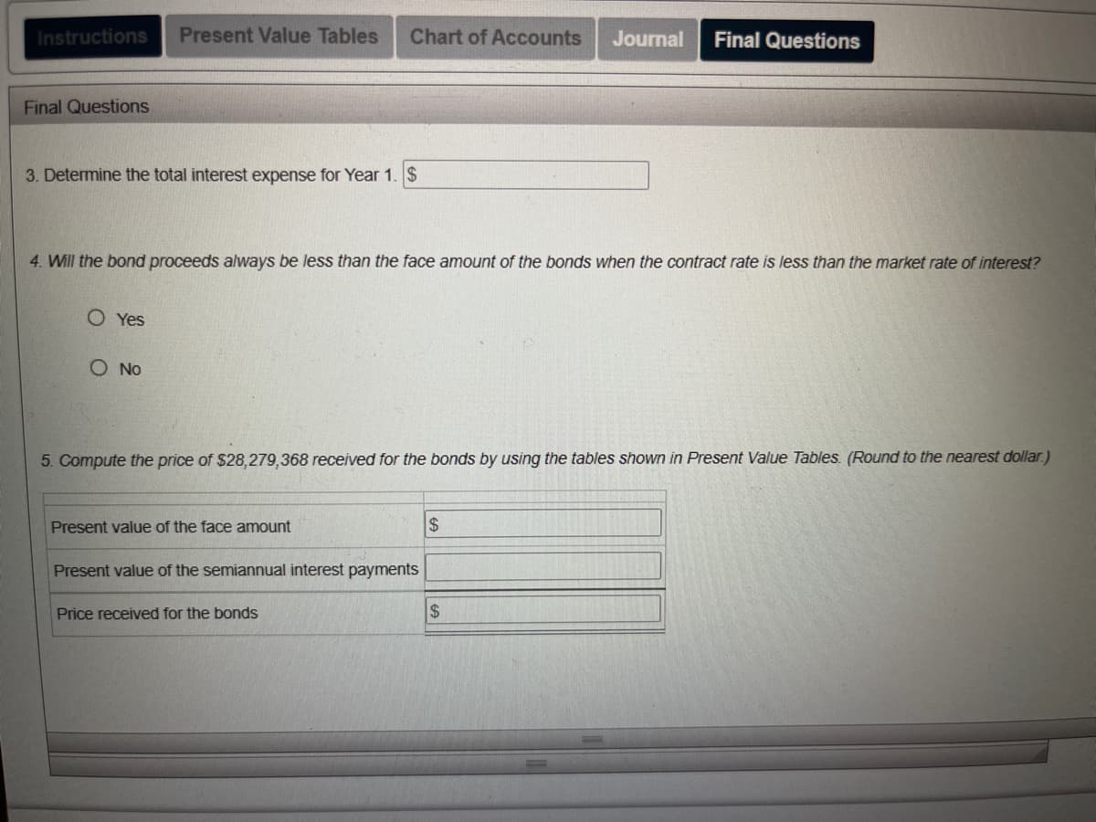 **Final Questions**

1. **Determine the total interest expense for Year 1.**

    $ __________

2. **Will the bond proceeds always be less than the face amount of the bonds when the contract rate is less than the market rate of interest?**

    - [ ] Yes
    - [ ] No

3. **Compute the price of $28,279,368 received for the bonds by using the tables shown in Present Value Tables. (Round to the nearest dollar.)**

    | Column | Value |
    |--------|-------|
    | Present value of the face amount | $ __________ |
    | Present value of the semiannual interest payments | $ __________ |
    | Price received for the bonds | $ __________ |

**Explanation of Graphs or Diagrams:**
- There are no graphs or diagrams in this image. The content consists entirely of text-based questions and input fields that appear to be a part of an online educational platform. The questions pertain to bond valuation and interest expense calculation.