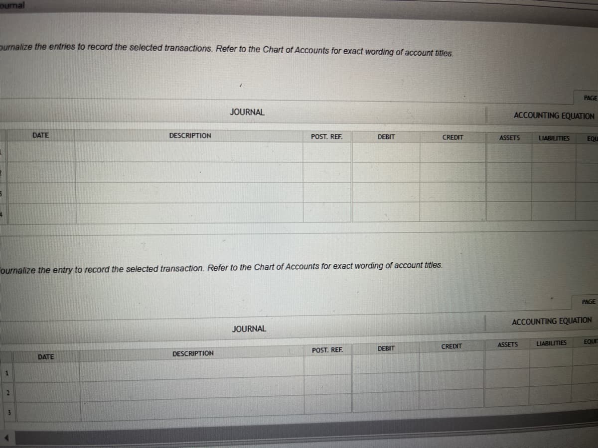 ournal
ournalize the entries to record the selected transactions. Refer to the Chart of Accounts for exact wording of account titles.
3
4
1
DATE
2
DESCRIPTION
DATE
ournalize the entry to record the selected transaction. Refer to the Chart of Accounts for exact wording of account titles.
JOURNAL
DESCRIPTION
POST. REF.
JOURNAL
DEBIT
POST. REF.
DEBIT
CREDIT
CREDIT
ACCOUNTING EQUATION
ASSETS
LIABILITIES
ASSETS
PAGE
LIABILITIES
EQU
ACCOUNTING EQUATION
PAGE
EQUI