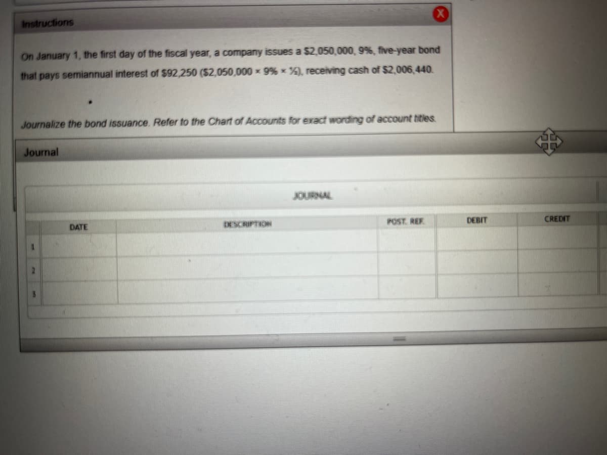 **Instructions**

On January 1, the first day of the fiscal year, a company issues a $2,050,000, 9%, five-year bond that pays semiannual interest of $92,250 ($2,050,000 × 9% × ½), receiving cash of $2,006,440.

Journalize the bond issuance. Refer to the Chart of Accounts for exact wording of account titles.

---

**Journal**

| DATE | DESCRIPTION | POST. REF. | DEBIT | CREDIT |
|------|-------------|------------|-------|--------|
|  |  |  |  |  |
|  |  |  |  |  |
|  |  |  |  |  |

---

**Diagram/Graph Explanation**

The provided diagram is a section of a journal where accounting entries are recorded. It consists of several columns:

1. **DATE:** This column is used to record the date of the transaction.
2. **DESCRIPTION:** This column details the nature of the transaction.
3. **POST. REF.:** This column is used for posting reference, indicating where the amounts should be posted in the ledger.
4. **DEBIT:** This column records the debit amounts.
5. **CREDIT:** This column records the credit amounts.

Each row in the journal corresponds to a single transaction, detailing the specific accounts affected, and the amounts debited or credited to those accounts. 

In this instance, the table is currently empty, awaiting the details of the journal entry required for the issuance of the bond as per the instructions given above.