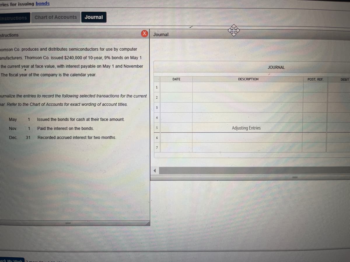 ### Bond Issuance and Interest Journal Entries

#### Instructions:
Thomson Co. produces and distributes semiconductors for use by computer manufacturers. Thomson Co. issued $240,000 of 10-year, 9% bonds on May 1 of the current year at face value, with interest payable on May 1 and November 1. The fiscal year of the company is the calendar year.

Journalize the entries to record the following selected transactions for the current year. Refer to the Chart of Accounts for exact wording of account titles.

#### Transactions:

**May 1:** Issued the bonds for cash at their face amount.

**Nov. 1:** Paid the interest on the bonds.

**Dec. 31:** Recorded accrued interest for two months.

#### Journal Entry Table:
| DATE       | DESCRIPTION             | POST. REF. | DEBIT | CREDIT |
|------------|-------------------------|------------|-------|--------|
|            |                         |            |       |        |
|            |                         |            |       |        |
|            |                         |            |       |        |
| May 1      |                         |            |       |        |
|            |                         |            |       |        |
|            |                         |            |       |        |
| Nov. 1     |                         |            |       |        |
|            |                         |            |       |        |
|            |                         |            |       |        |
| Dec. 31    | Adjusting Entries       |            |       |        |
|            |                         |            |       |        |

This information will help students understand how to record journal entries for the issuance of bonds and the payment and accrual of bond interest.