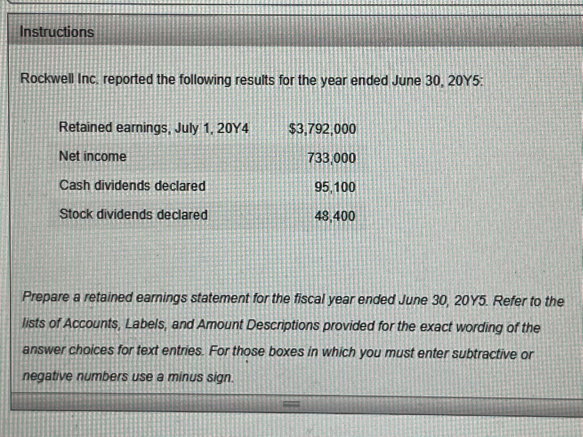 Instructions
Rockwell Inc, reported the following results for the year ended June 30, 20Y5:
Retained earnings, July 1, 20Y4
$3,792,000
Net income
733,000
Cash dividends declared
95,100
Stock dividends declared
48,400
Prepare a retained earnings statement for the fiscal year ended June 30, 20Y5. Refer to the
lists of Accounts, Labels, and Amount Descriptions provided for the exact wording of the
answer choices for text entries. For those boxes in which you must enter subtractive or
negative numbers use a minus sign.
SPE