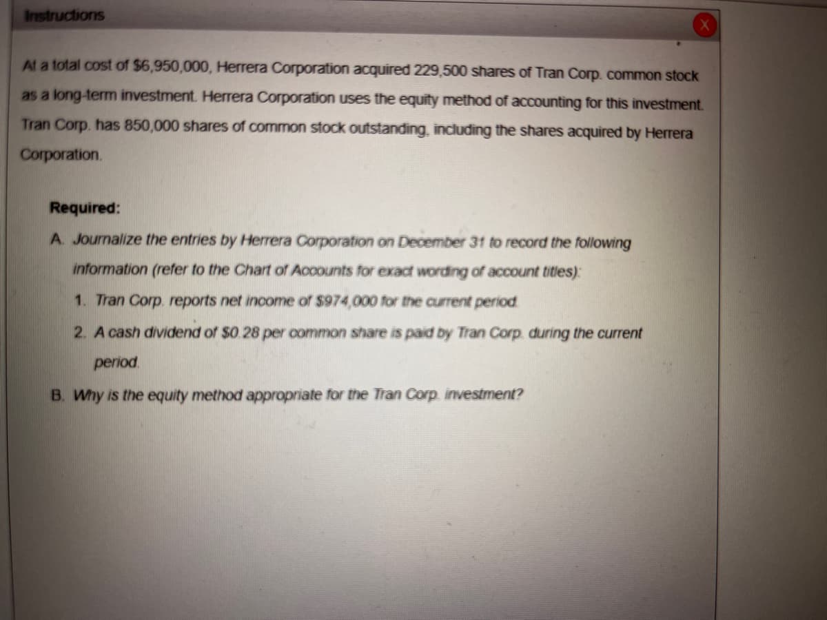 Instructions
At a total cost of $6,950,000, Herrera Corporation acquired 229,500 shares of Tran Corp. common stock
as a long-term investment. Herrera Corporation uses the equity method of accounting for this investment.
Tran Corp. has 850,000 shares of common stock outstanding, including the shares acquired by Herrera
Corporation.
Required:
A. Journalize the entries by Herrera Corporation on December 31 to record the following
information (refer to the Chart of Accounts for exact wording of account titles):
1. Tran Corp. reports net income of $974,000 for the current period.
2. A cash dividend of $0.28 per common share is paid by Tran Corp. during the current
period.
B. Why is the equity method appropriate for the Tran Corp. investment?