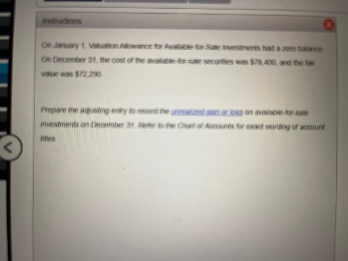 Instructions
On January 1, Valuation Allowance for Available for Sale investments had a zero balance
On December 21, the cost of the available for sale securities was $78,400, and the fair
value was $72,290
Prepare the adjusting entry to record the unrealized gain or loss on available-for-sale
investments on December 31. Refer to the Chart of Accounts for exact wording of account
tities.