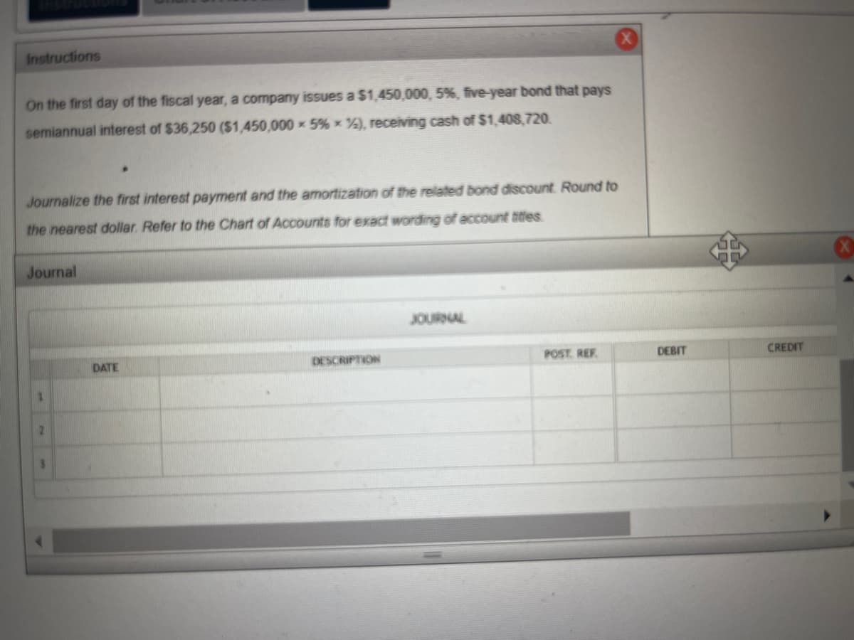 Instructions
On the first day of the fiscal year, a company issues a $1,450,000, 5% , five-year bond that pays
semiannual interest of $36,250 ($1,450,000 x 5% *%), receiving cash of $1,408,720.
Journalize the first interest payment and the amortization of the related bond discount Round to
the nearest dollar. Refer to the Chart of Accounts for exact wording of account titles
Journal
DATE
DESCRIPTION
JOURNAL
POST REF
DEBIT
CREDIT