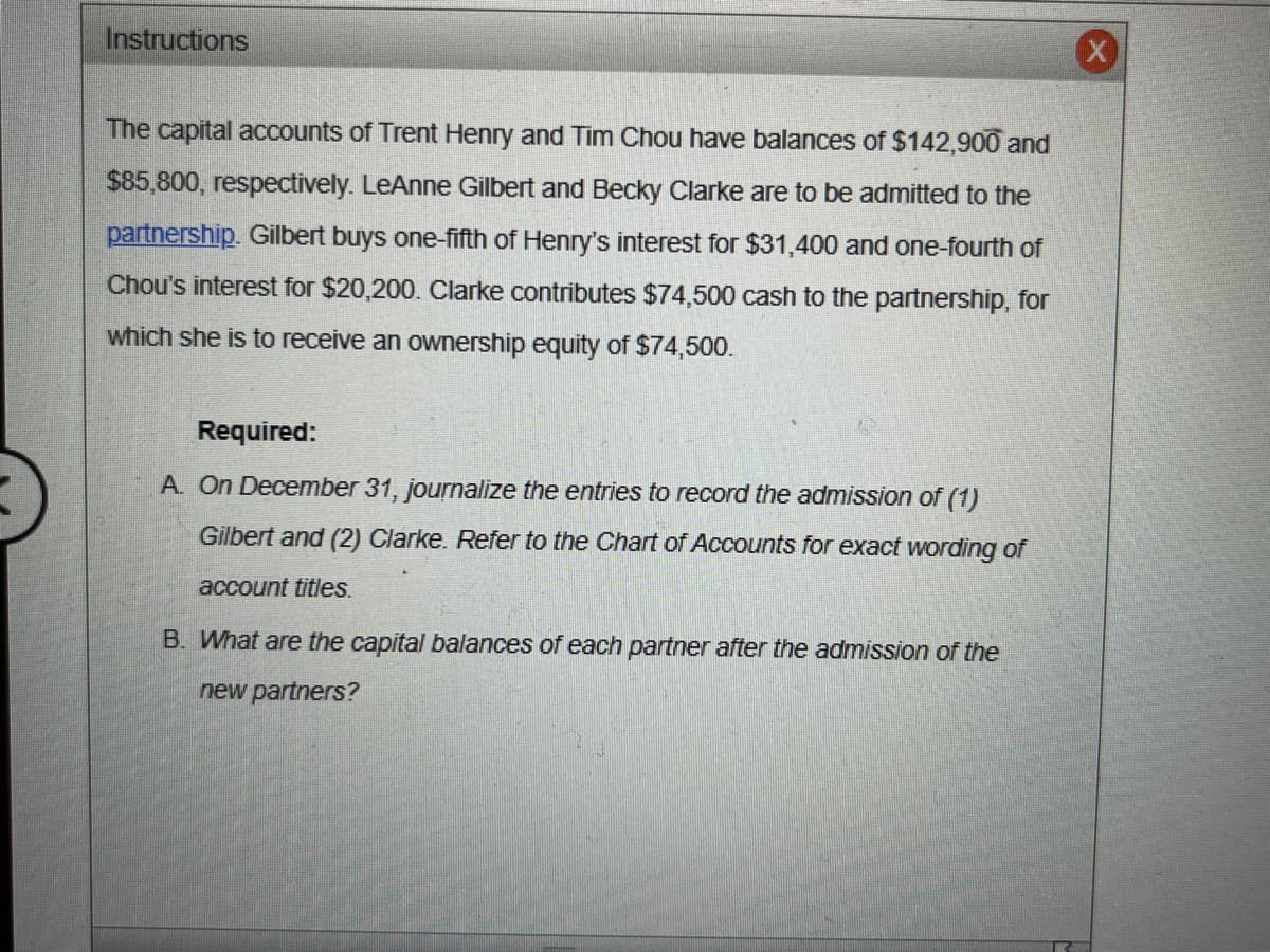 Instructions
The capital accounts of Trent Henry and Tim Chou have balances of $142,900 and
$85,800, respectively. LeAnne Gilbert and Becky Clarke are to be admitted to the
partnership. Gilbert buys one-fifth of Henry's interest for $31,400 and one-fourth of
Chou's interest for $20,200. Clarke contributes $74,500 cash to the partnership, for
which she is to receive an ownership equity of $74,500.
Required:
A. On December 31, journalize the entries to record the admission of (1)
Gilbert and (2) Clarke. Refer to the Chart of Accounts for exact wording of
account titles.
B. What are the capital balances of each partner after the admission of the
new partners?