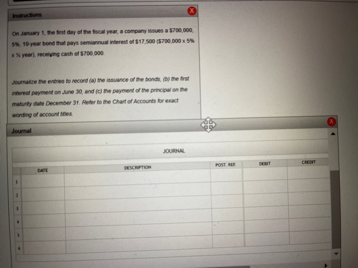 ### Instructions

On January 1, the first day of the fiscal year, a company issues a $700,000, 5%, 10-year bond that pays semiannual interest of $17,500 ($700,000 x 5% x ½ year), receiving cash of $700,000.

Journalize the entries to record:
(a) the issuance of the bonds,
(b) the first interest payment on June 30, and
(c) the payment of the principal on the maturity date December 31.

Refer to the Chart of Accounts for exact wording of account titles.

### Journal

| DATE    | DESCRIPTION | POST. REF. | DEBIT   | CREDIT  |
|---------|-------------|------------|---------|---------|
|         |             |            |         |         |
|         |             |            |         |         |
|         |             |            |         |         |
|         |             |            |         |         |
|         |             |            |         |         |
|         |             |            |         |         |