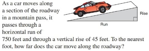 As a car moves along
a section of the roadway
in a mountain pass, it
passes through a
Rise
Run
horizontal run of
750 feet and through a vertical rise of 45 feet. To the nearest
foot, how far does the car move along the roadway?
