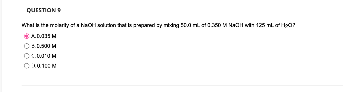 QUESTION 9
What is the molarity of a NaOH solution that is prepared by mixing 50.0 mL of 0.350 M NaOH with 125 mL of H₂O?
A. 0.035 M
B. 0.500 M
C. 0.010 M
D. 0.100 M