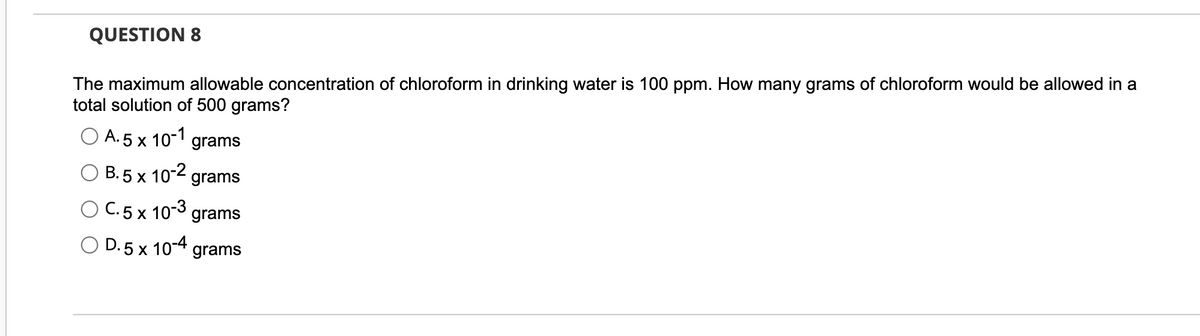 QUESTION 8
The maximum allowable concentration of chloroform in drinking water is 100 ppm. How many grams of chloroform would be allowed in a
total solution of 500 grams?
A.5 x 10-1 grams
B. 5 x 10-2 grams
C. 5 x 10-3 grams
D.5 x 10-4 grams