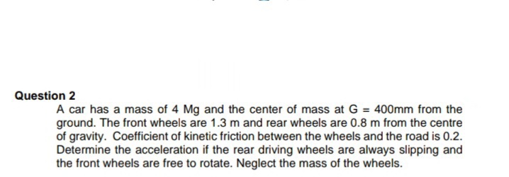 Question 2
A car has a mass of 4 Mg and the center of mass at G = 400mm from the
ground. The front wheels are 1.3 m and rear wheels are 0.8 m from the centre
of gravity. Coefficient of kinetic friction between the wheels and the road is 0.2.
Determine the acceleration if the rear driving wheels are always slipping and
the front wheels are free to rotate. Neglect the mass of the wheels.
