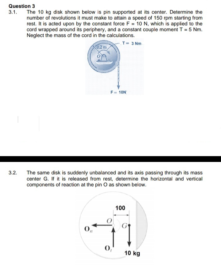 Question 3
3.1.
The 10 kg disk shown below is pin supported at its center. Determine the
number of revolutions it must make to attain a speed of 150 rpm starting from
rest. It is acted upon by the constant force F = 10 N, which is applied to the
cord wrapped around its periphery, and a constant couple moment T = 5 Nm.
Neglect the mass of the cord in the calculations.
T= 3 Nm.
0.2 m
F= 10N
3.2.
The same disk is suddenly unbalanced and its axis passing through its mass
center G. If it is released from rest, determine the horizontal and vertical
components of reaction at the pin O as shown below.
100
0,
10 kg
