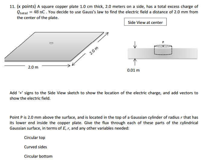 11. (x points) A square copper plate 1.0 cm thick, 2.0 meters on a side, has a total excess charge of
Qtotal = 48 nC. You decide to use Gauss's law to find the electric field a distance of 2.0 mm from
the center of the plate.
2.0 m
2.0 m
Side View at center
0.01 m
Add '+' signs to the Side View sketch to show the location of the electric charge, and add vectors to
show the electric field.
Point P is 2.0 mm above the surface, and is located in the top of a Gaussian cylinder of radius r that has
its lower end inside the copper plate. Give the flux through each of these parts of the cylindrical
Gaussian surface, in terms of E, r, and any other variables needed:
Circular top
Curved sides
Circular bottom