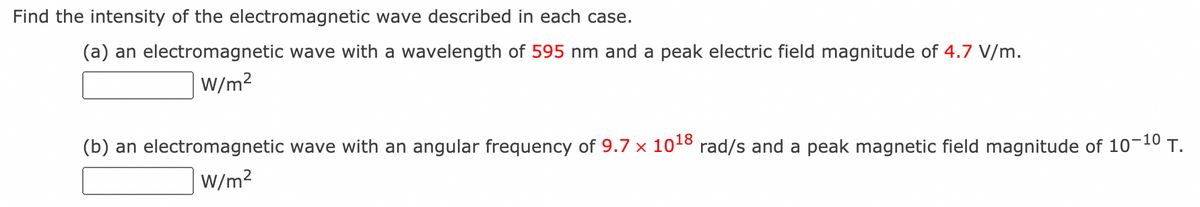 Find the intensity of the electromagnetic wave described in each case.
(a) an electromagnetic wave with a wavelength of 595 nm and a peak electric field magnitude of 4.7 V/m.
W/m?
(b) an electromagnetic wave with an angular frequency of 9.7 × 1018 rad/s and a peak magnetic field magnitude of 10-10 T.
W/m?
