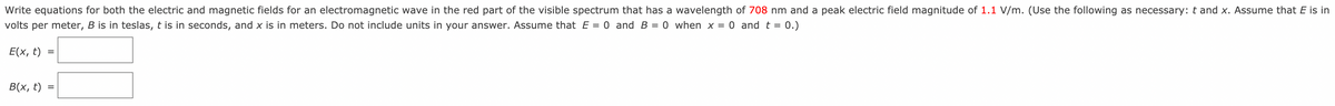 Write equations for both the electric and magnetic fields for an electromagnetic wave in the red part of the visible spectrum that has a wavelength of 708 nm and a peak electric field magnitude of 1.1 V/m. (Use the following as necessary: t and x. Assume that E is in
volts per meter, B is in teslas, t is in seconds, and x is in meters. Do not include units in your answer. Assume that E = 0 and B = 0 when x = 0 and t = 0.)
Е(x, t)
B(x, t)
