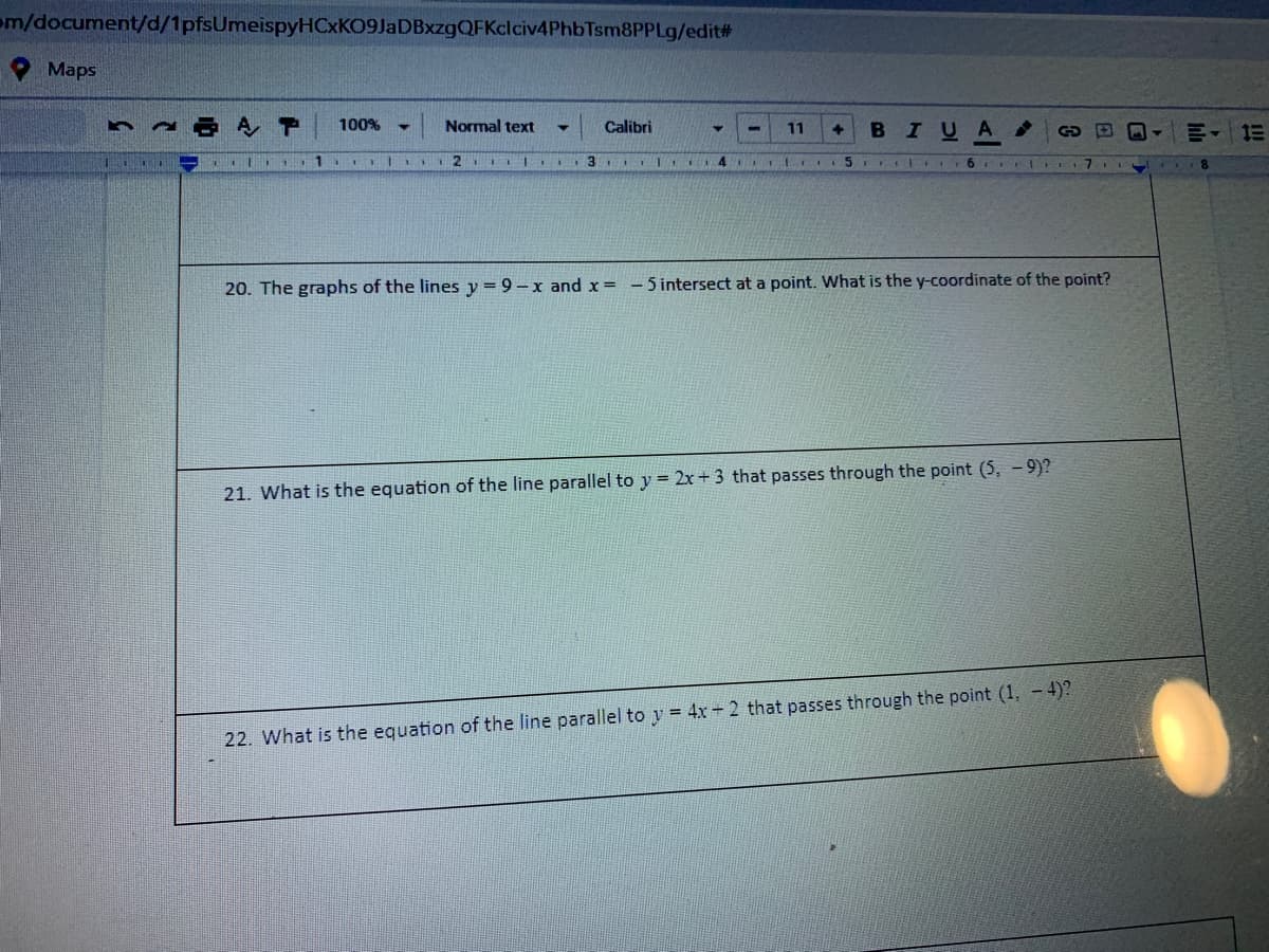 om/document/d/1pfsUmeispyHCxKO9JaDBxzgQFKclciv4PhbTsm8PPLg/edit%#
Maps
100%
Normal text
Calibri
BIUA
11
1
20. The graphs of the lines y = 9- x and x= -5 intersect at a point. What is the y-coordinate of the point?
21. What is the equation of the line parallel to y = 2x + 3 that passes through the point (5, - 9)?
22. What is the equation of the line parallel to y = 4x 2 that passes through the point (1, -4)?
