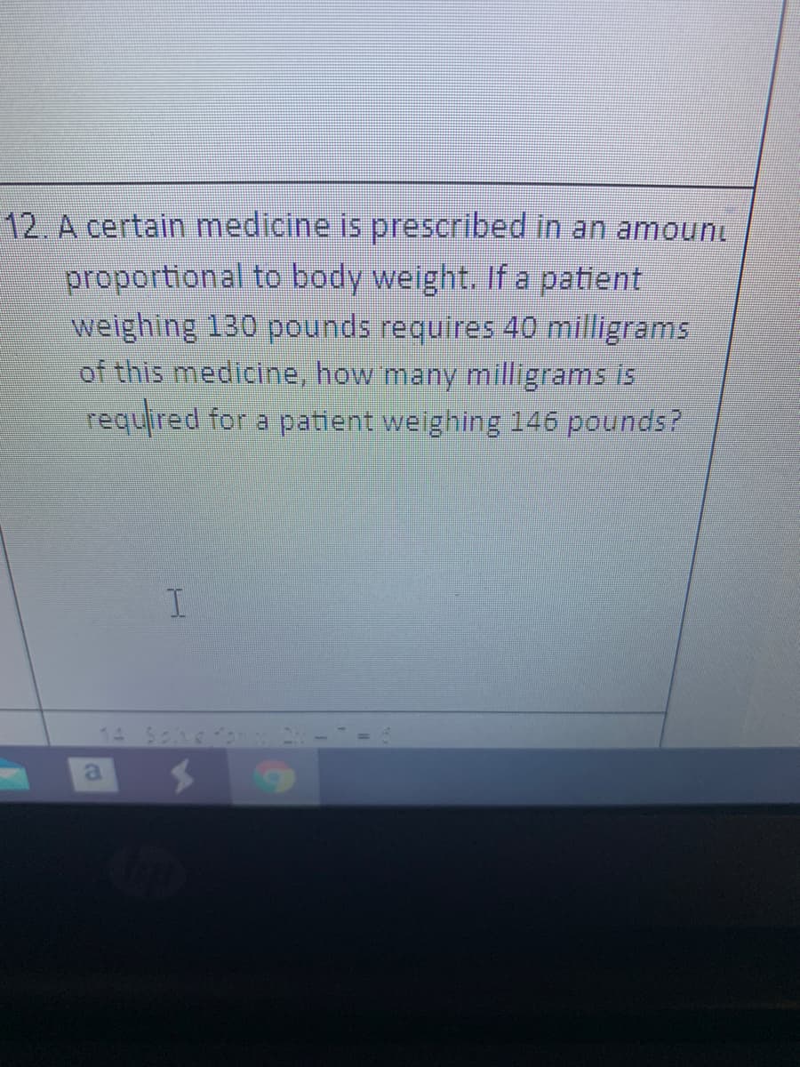 12. A certain medicine is prescribed in an amouni
proportional to body weight. If a patient
weighing 130 pounds requires 40 milligrams
of this medicine, how many milligrams is
required for a patient weighing 146 pounds?
I.
14 Sch
a

