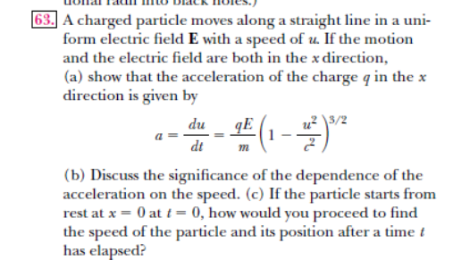 63.] A charged particle moves along a straight line in a uni-
form electric field E with a speed of u. If the motion
and the electric field are both in the x direction,
(a) show that the acceleration of the charge q in the x
direction is given by
3/2
qE
dt
du
(b) Discuss the significance of the dependence of the
acceleration on the speed. (c) If the particle starts from
rest at x = 0 at t = 0, how would you proceed to find
the speed of the particle and its position after a time t
has elapsed?
