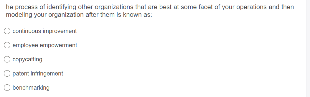 he process of identifying other organizations that are best at some facet of your operations and then
modeling your organization after them is known as:
continuous improvement
employee empowerment
сорусatting
patent infringement
benchmarking
