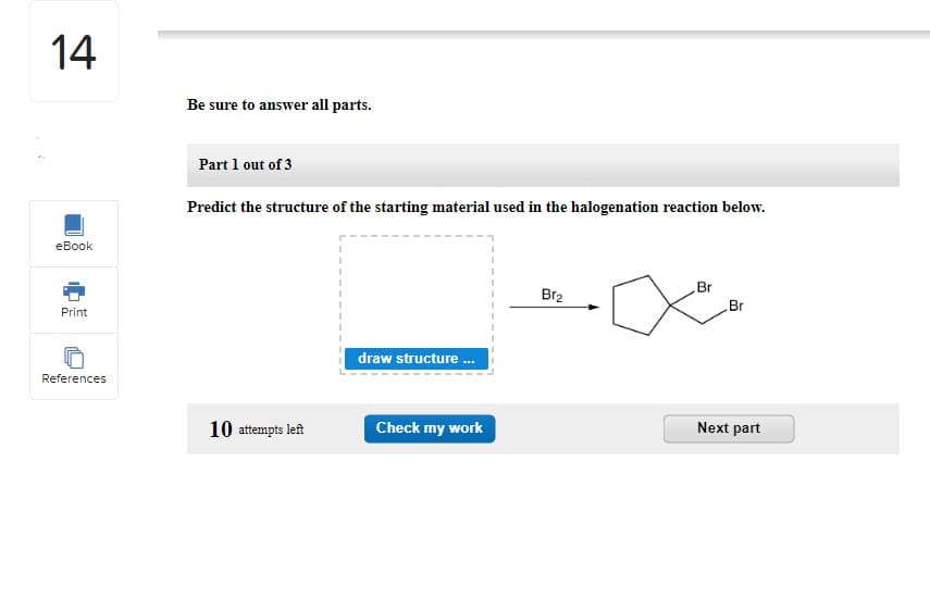 14
eBook
Print
References
Be sure to answer all parts.
Part 1 out of 3
Predict the structure of the starting material used in the halogenation reaction below.
10 attempts left
draw structure...
Check my work
Br₂
Br
Br
Next part