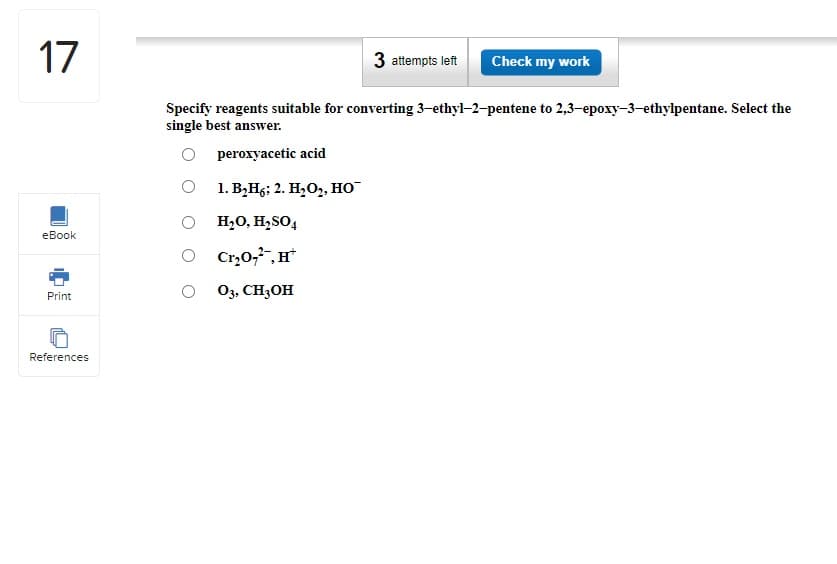 17
eBook
Print
References
Specify reagents suitable for converting 3-ethyl-2-pentene to 2,3-epoxy-3-ethylpentane. Select the
single best answer.
peroxyacetic acid
1. B₂H6; 2. H₂O2, HO™
3 attempts left Check my work
O H₂O, H₂SO4
Cr₂0₂², H
03, CH3OH